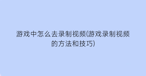 游戏中怎么去录制视频(游戏录制视频的方法和技巧)