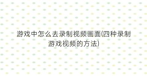 “游戏中怎么去录制视频画面(四种录制游戏视频的方法)