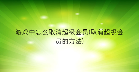 游戏中怎么取消超级会员(取消超级会员的方法)