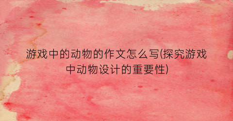 “游戏中的动物的作文怎么写(探究游戏中动物设计的重要性)