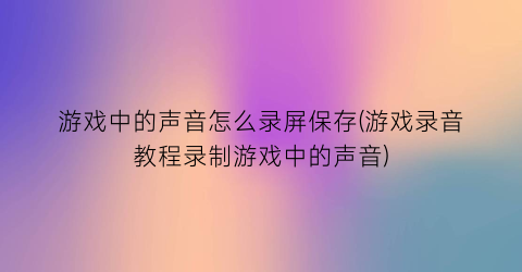 游戏中的声音怎么录屏保存(游戏录音教程录制游戏中的声音)