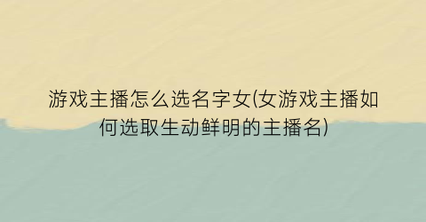 “游戏主播怎么选名字女(女游戏主播如何选取生动鲜明的主播名)