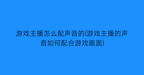 “游戏主播怎么配声音的(游戏主播的声音如何配合游戏画面)