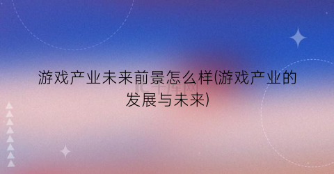 “游戏产业未来前景怎么样(游戏产业的发展与未来)