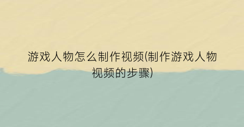 游戏人物怎么制作视频(制作游戏人物视频的步骤)