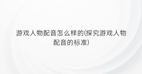 “游戏人物配音怎么样的(探究游戏人物配音的标准)