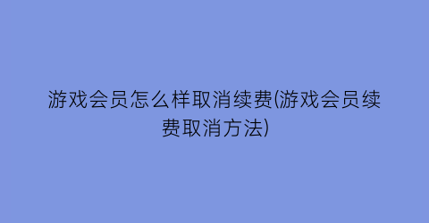 游戏会员怎么样取消续费(游戏会员续费取消方法)