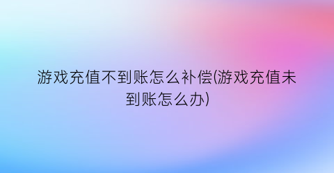 “游戏充值不到账怎么补偿(游戏充值未到账怎么办)