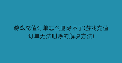 游戏充值订单怎么删除不了(游戏充值订单无法删除的解决方法)