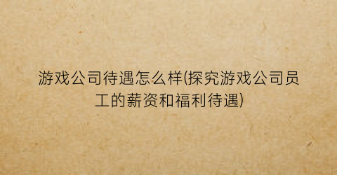 游戏公司待遇怎么样(探究游戏公司员工的薪资和福利待遇)