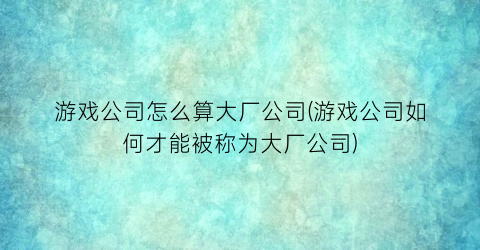 游戏公司怎么算大厂公司(游戏公司如何才能被称为大厂公司)