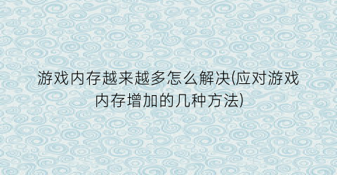 “游戏内存越来越多怎么解决(应对游戏内存增加的几种方法)