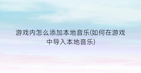 游戏内怎么添加本地音乐(如何在游戏中导入本地音乐)