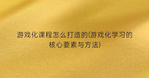 游戏化课程怎么打造的(游戏化学习的核心要素与方法)