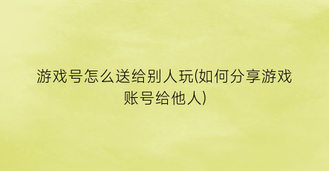 “游戏号怎么送给别人玩(如何分享游戏账号给他人)