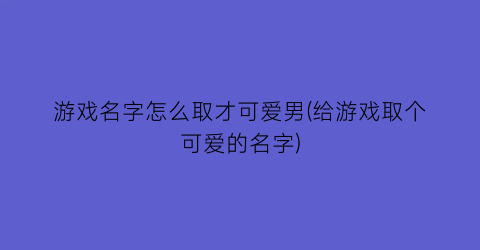 游戏名字怎么取才可爱男(给游戏取个可爱的名字)