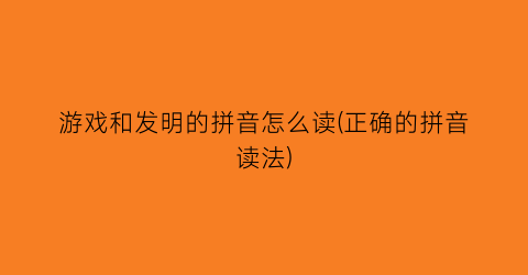 “游戏和发明的拼音怎么读(正确的拼音读法)