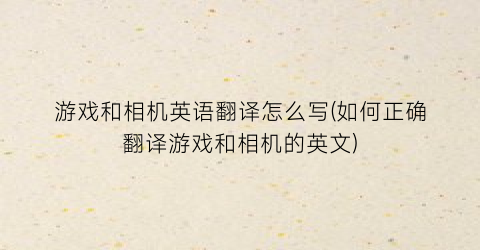 游戏和相机英语翻译怎么写(如何正确翻译游戏和相机的英文)