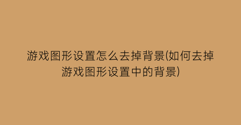 “游戏图形设置怎么去掉背景(如何去掉游戏图形设置中的背景)