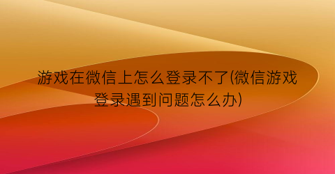 游戏在微信上怎么登录不了(微信游戏登录遇到问题怎么办)