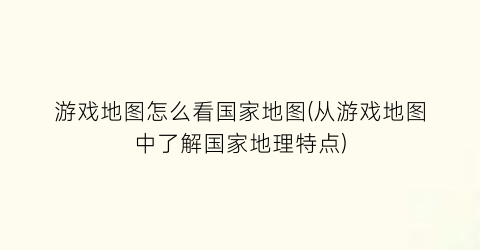 游戏地图怎么看国家地图(从游戏地图中了解国家地理特点)