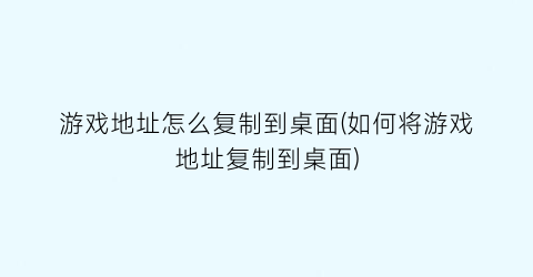 游戏地址怎么复制到桌面(如何将游戏地址复制到桌面)