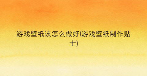 “游戏壁纸该怎么做好(游戏壁纸制作贴士)