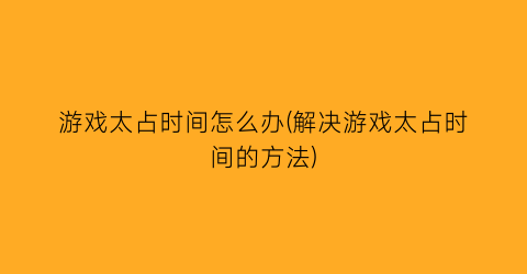 “游戏太占时间怎么办(解决游戏太占时间的方法)