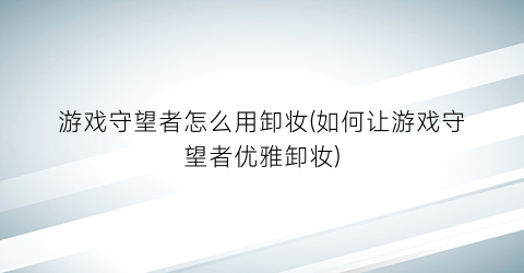 游戏守望者怎么用卸妆(如何让游戏守望者优雅卸妆)