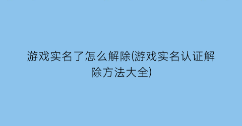 游戏实名了怎么解除(游戏实名认证解除方法大全)