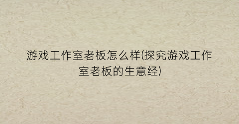 游戏工作室老板怎么样(探究游戏工作室老板的生意经)