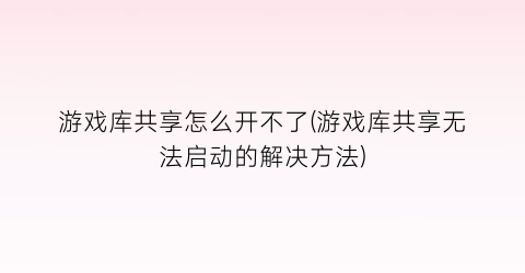 游戏库共享怎么开不了(游戏库共享无法启动的解决方法)