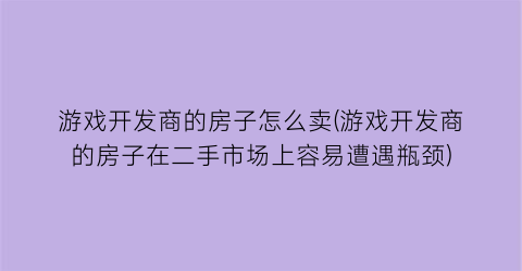 “游戏开发商的房子怎么卖(游戏开发商的房子在二手市场上容易遭遇瓶颈)