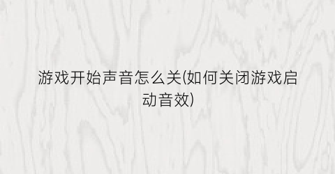 “游戏开始声音怎么关(如何关闭游戏启动音效)