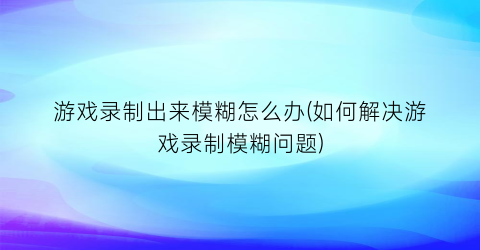 游戏录制出来模糊怎么办(如何解决游戏录制模糊问题)