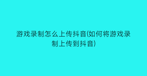 “游戏录制怎么上传抖音(如何将游戏录制上传到抖音)