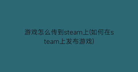 “游戏怎么传到steam上(如何在steam上发布游戏)