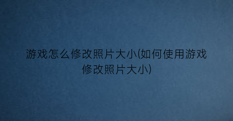 游戏怎么修改照片大小(如何使用游戏修改照片大小)