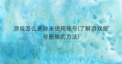 游戏怎么删除未使用账号(了解游戏账号删除的方法)