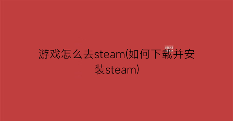 游戏怎么去steam(如何下载并安装steam)