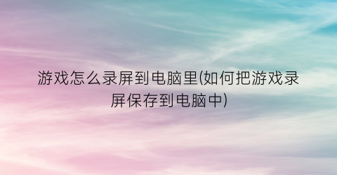 游戏怎么录屏到电脑里(如何把游戏录屏保存到电脑中)