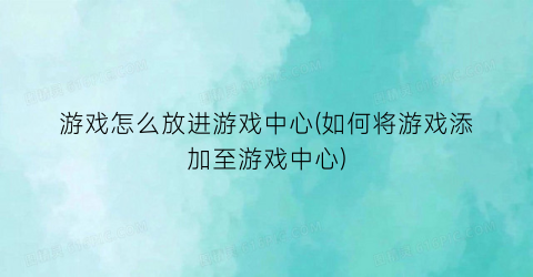 “游戏怎么放进游戏中心(如何将游戏添加至游戏中心)