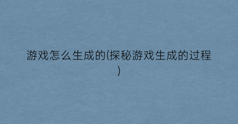 “游戏怎么生成的(探秘游戏生成的过程)