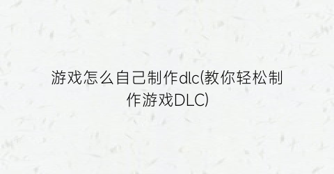 “游戏怎么自己制作dlc(教你轻松制作游戏DLC)