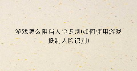 游戏怎么阻挡人脸识别(如何使用游戏抵制人脸识别)