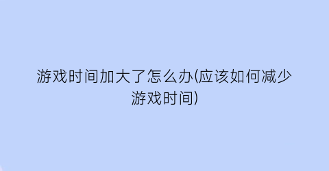 游戏时间加大了怎么办(应该如何减少游戏时间)