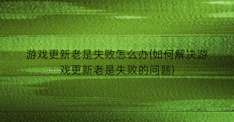 游戏更新老是失败怎么办(如何解决游戏更新老是失败的问题)