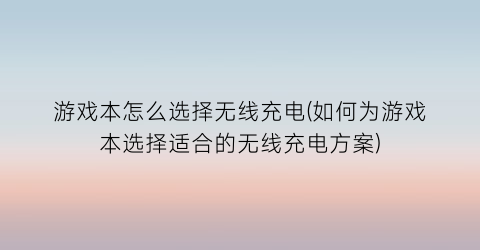 游戏本怎么选择无线充电(如何为游戏本选择适合的无线充电方案)