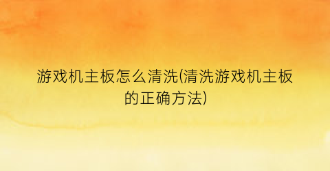 “游戏机主板怎么清洗(清洗游戏机主板的正确方法)