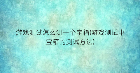 “游戏测试怎么测一个宝箱(游戏测试中宝箱的测试方法)